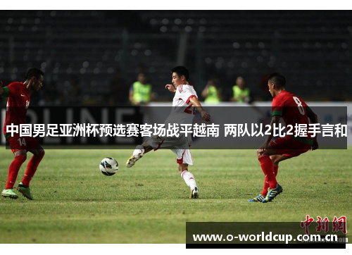 中国男足亚洲杯预选赛客场战平越南 两队以2比2握手言和 中国男足亚洲杯预选赛客场战平越南 两队以2比2握手言和
